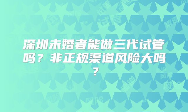深圳未婚者能做三代试管吗?非正规渠道风险大吗?