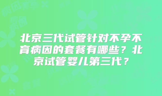 北京三代试管针对不孕不育病因的套餐有哪些？北京试管婴儿第三代？