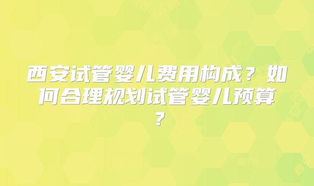 西安试管婴儿费用构成？如何合理规划试管婴儿预算？