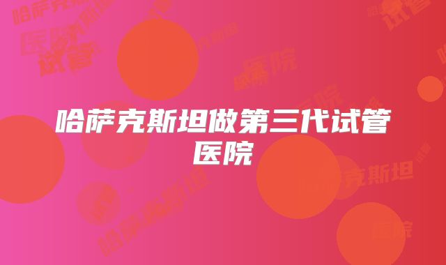 哈萨克斯坦做第三代试管医院