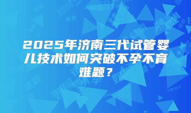 2025年济南三代试管婴儿技术如何突破不孕不育难题?