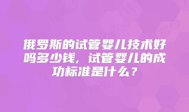 俄罗斯的试管婴儿技术好吗多少钱, 试管婴儿的成功标准是什么？