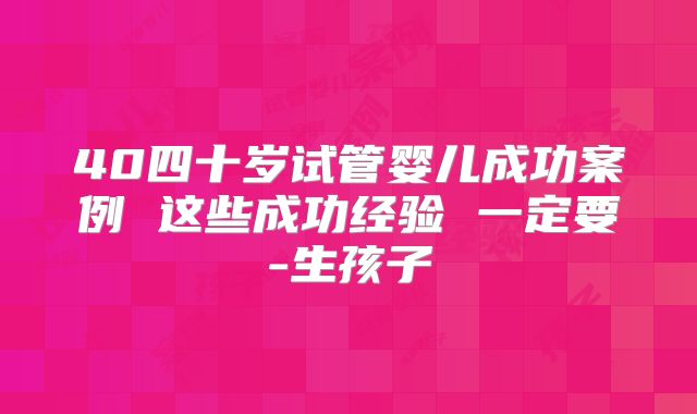 40四十岁试管婴儿成功案例 这些成功经验 一定要-生孩子