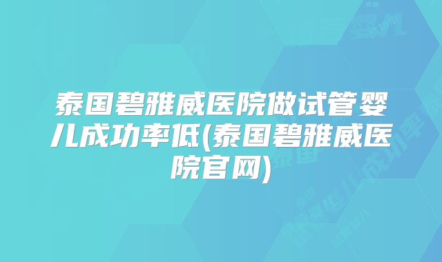 泰国碧雅威医院做试管婴儿成功率低(泰国碧雅威医院官网)