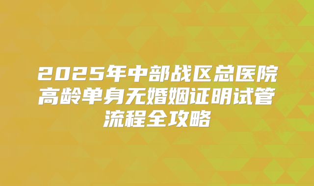 2025年中部战区总医院高龄单身无婚姻证明试管流程全攻略