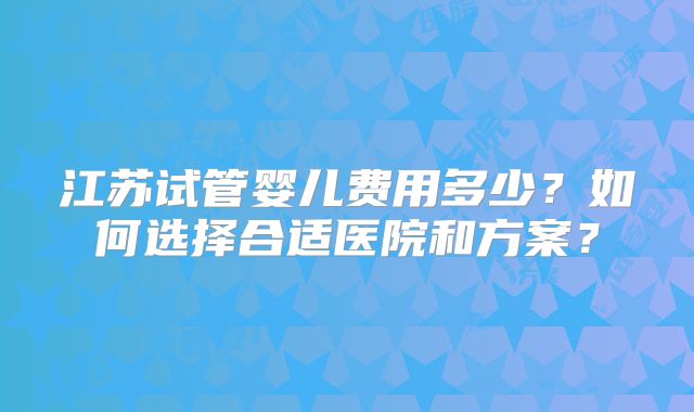 江苏试管婴儿费用多少？如何选择合适医院和方案？