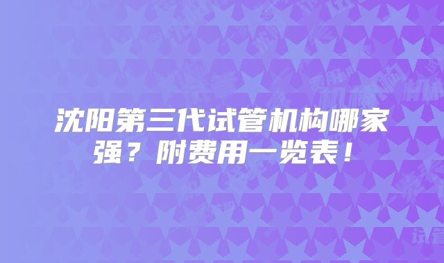 沈阳第三代试管机构哪家强？附费用一览表！