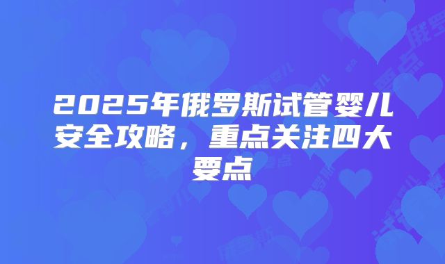 2025年俄罗斯试管婴儿安全攻略，重点关注四大要点