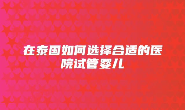 在泰国如何选择合适的医院试管婴儿