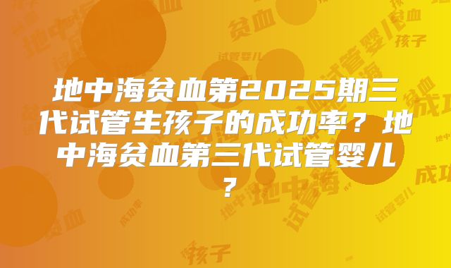 地中海贫血第2025期三代试管生孩子的成功率?地中海贫血第三代试管婴儿?
