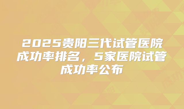 2025贵阳三代试管医院成功率排名，5家医院试管成功率公布