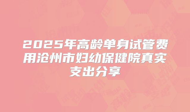 2025年高龄单身试管费用沧州市妇幼保健院真实支出分享