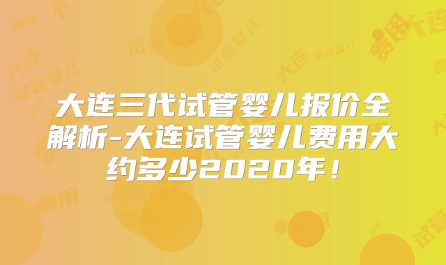 大连三代试管婴儿报价全解析-大连试管婴儿费用大约多少2020年！