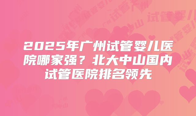 2025年广州试管婴儿医院哪家强？北大中山国内试管医院排名领先
