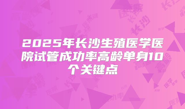 2025年长沙生殖医学医院试管成功率高龄单身10个关键点