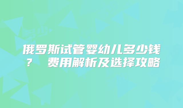 俄罗斯试管婴幼儿多少钱？ 费用解析及选择攻略