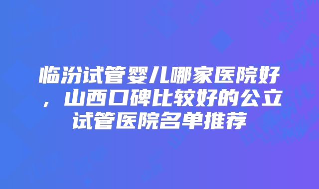 临汾试管婴儿哪家医院好，山西口碑比较好的公立试管医院名单推荐