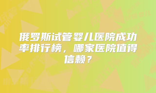 俄罗斯试管婴儿医院成功率排行榜，哪家医院值得信赖？