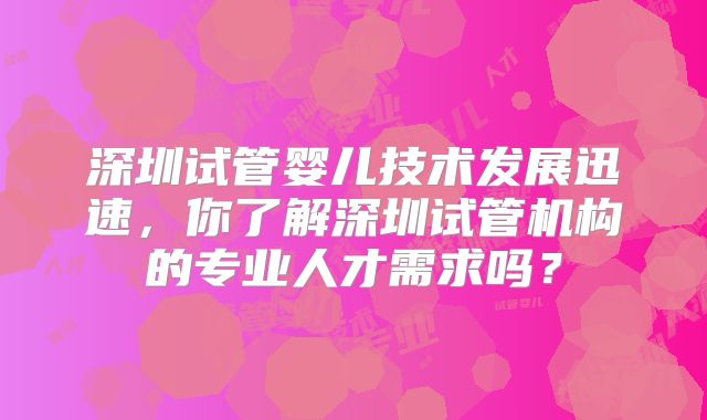 深圳试管婴儿技术发展迅速，你了解深圳试管机构的专业人才需求吗？