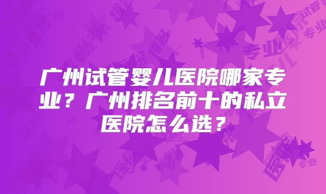 广州试管婴儿医院哪家专业？广州排名前十的私立医院怎么选？