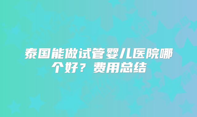泰国能做试管婴儿医院哪个好？费用总结