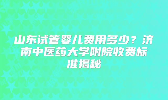 山东试管婴儿费用多少？济南中医药大学附院收费标准揭秘