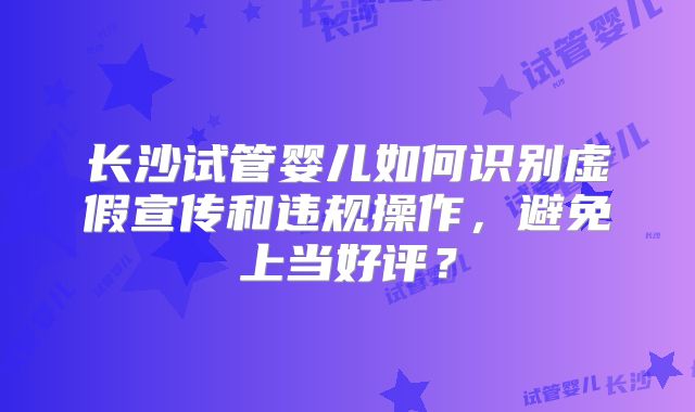 长沙试管婴儿如何识别虚假宣传和违规操作，避免上当好评？