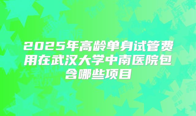 2025年高龄单身试管费用在武汉大学中南医院包含哪些项目