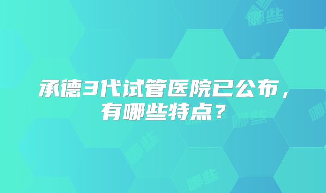 承德3代试管医院已公布，有哪些特点？