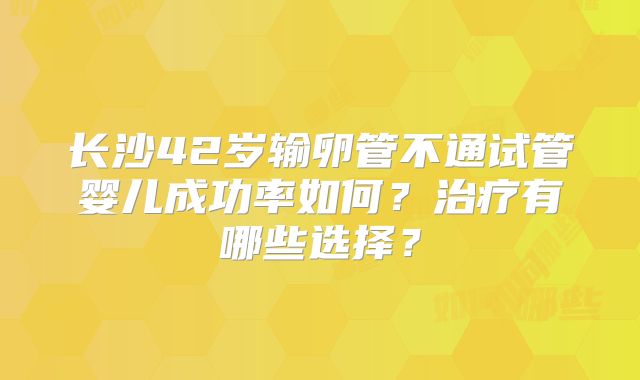 长沙42岁输卵管不通试管婴儿成功率如何？治疗有哪些选择？