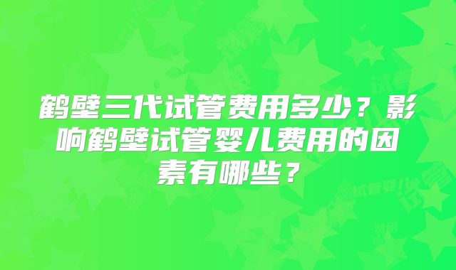 鹤壁三代试管费用多少？影响鹤壁试管婴儿费用的因素有哪些？