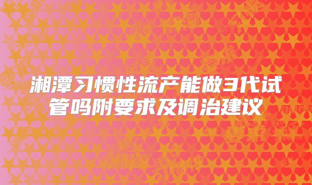 湘潭习惯性流产能做3代试管吗附要求及调治建议