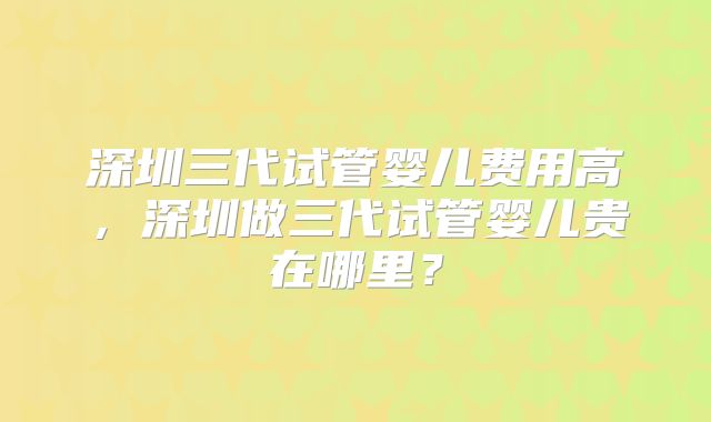 深圳三代试管婴儿费用高，深圳做三代试管婴儿贵在哪里？