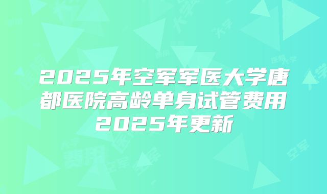 2025年空军军医大学唐都医院高龄单身试管费用2025年更新