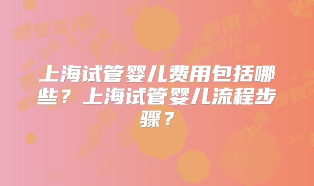 上海试管婴儿费用包括哪些？上海试管婴儿流程步骤？