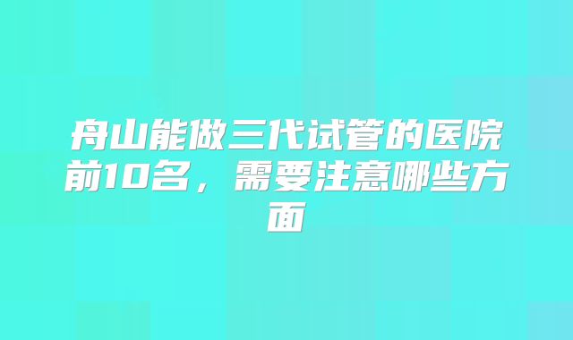 舟山能做三代试管的医院前10名，需要注意哪些方面