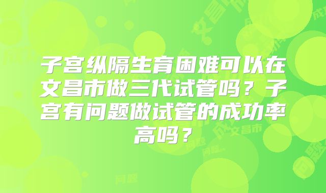 子宫纵隔生育困难可以在文昌市做三代试管吗？子宫有问题做试管的成功率高吗？