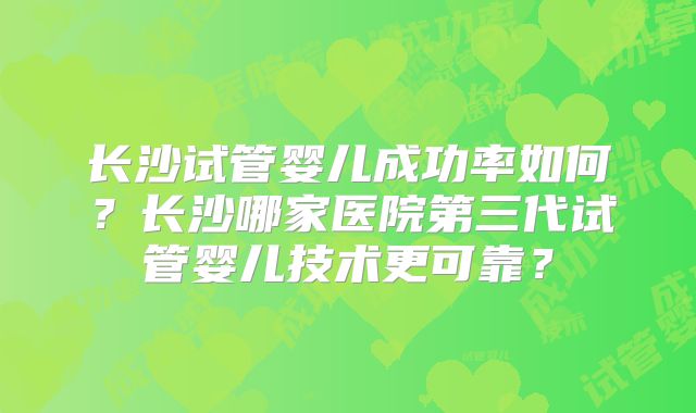 长沙试管婴儿成功率如何?长沙哪家医院第三代试管婴儿技术更可靠?