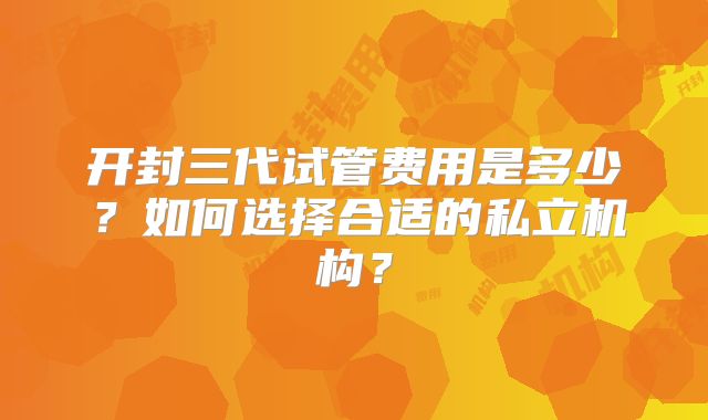 开封三代试管费用是多少?如何选择合适的私立机构?