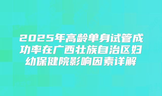 2025年高龄单身试管成功率在广西壮族自治区妇幼保健院影响因素详解