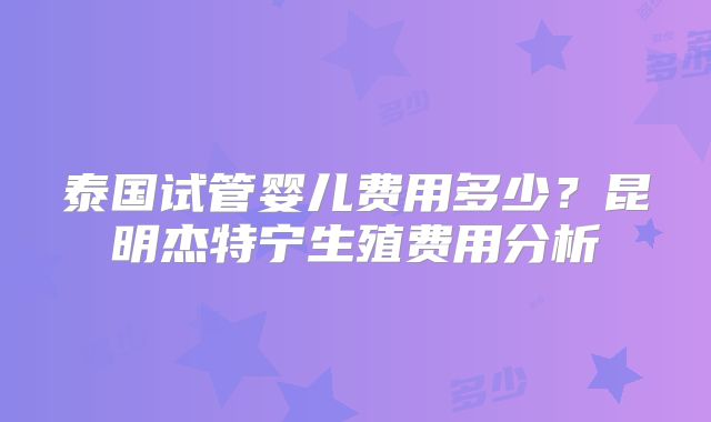 泰国试管婴儿费用多少？昆明杰特宁生殖费用分析