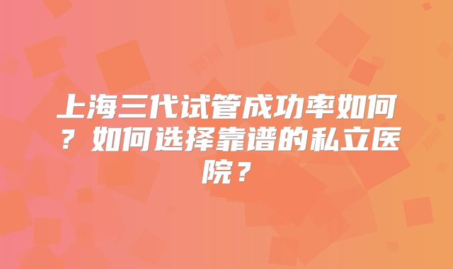 上海三代试管成功率如何？如何选择靠谱的私立医院？