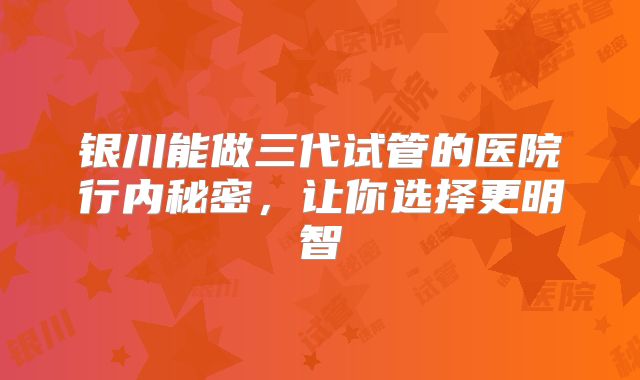 银川能做三代试管的医院行内秘密，让你选择更明智