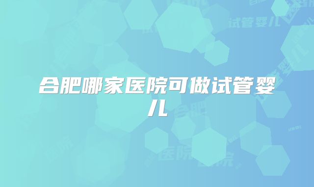合肥哪家医院可做试管婴儿