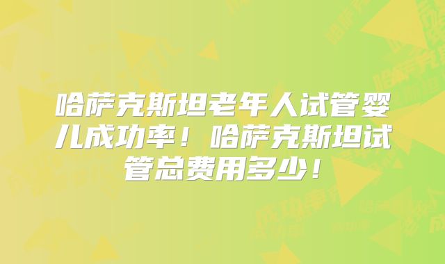 哈萨克斯坦老年人试管婴儿成功率！哈萨克斯坦试管总费用多少！