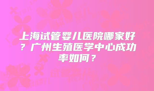 上海试管婴儿医院哪家好？广州生殖医学中心成功率如何？