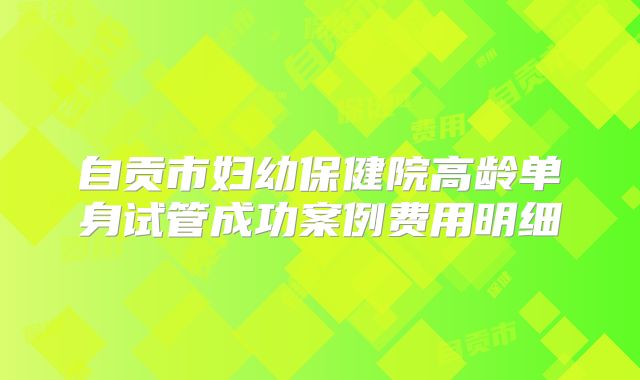 自贡市妇幼保健院高龄单身试管成功案例费用明细