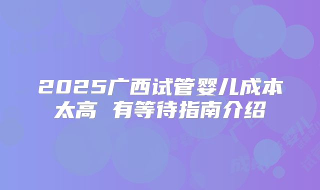 2025广西试管婴儿成本太高 有等待指南介绍