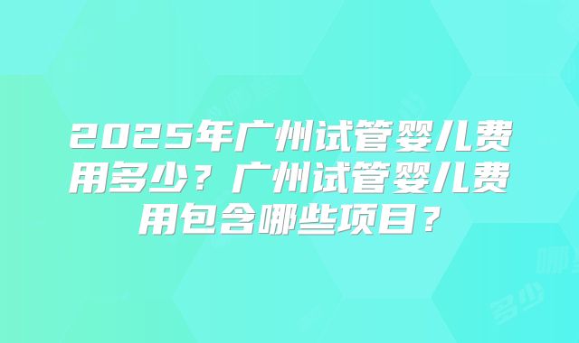 2025年广州试管婴儿费用多少？广州试管婴儿费用包含哪些项目？