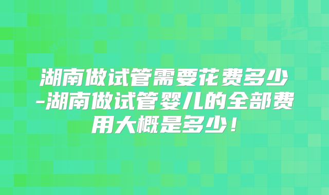 湖南做试管需要花费多少-湖南做试管婴儿的全部费用大概是多少！